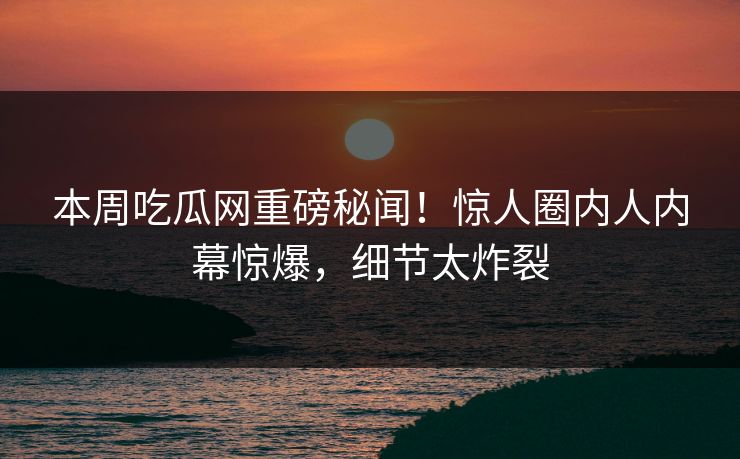 本周吃瓜网重磅秘闻！惊人圈内人内幕惊爆，细节太炸裂