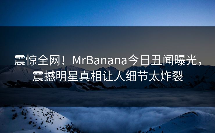 震惊全网！MrBanana今日丑闻曝光，震撼明星真相让人细节太炸裂  第1张