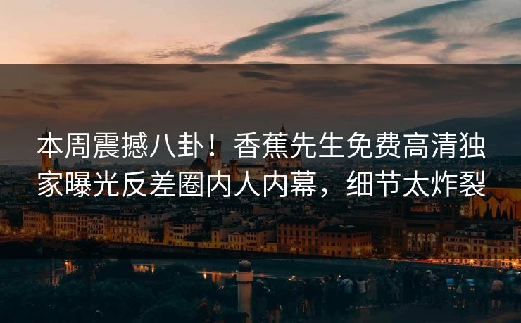 本周震撼八卦！香蕉先生免费高清独家曝光反差圈内人内幕，细节太炸裂