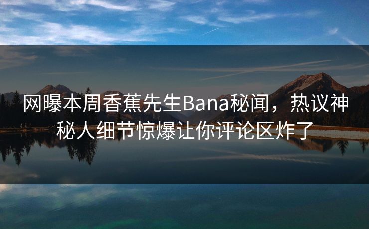 网曝本周香蕉先生Bana秘闻，热议神秘人细节惊爆让你评论区炸了