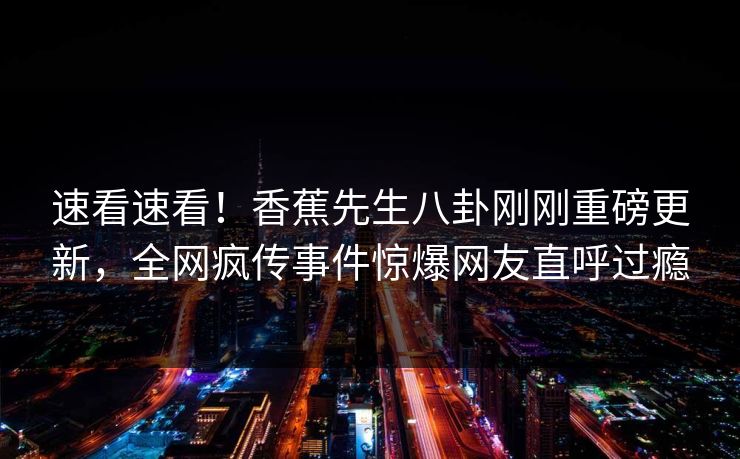 速看速看！香蕉先生八卦刚刚重磅更新，全网疯传事件惊爆网友直呼过瘾  第1张
