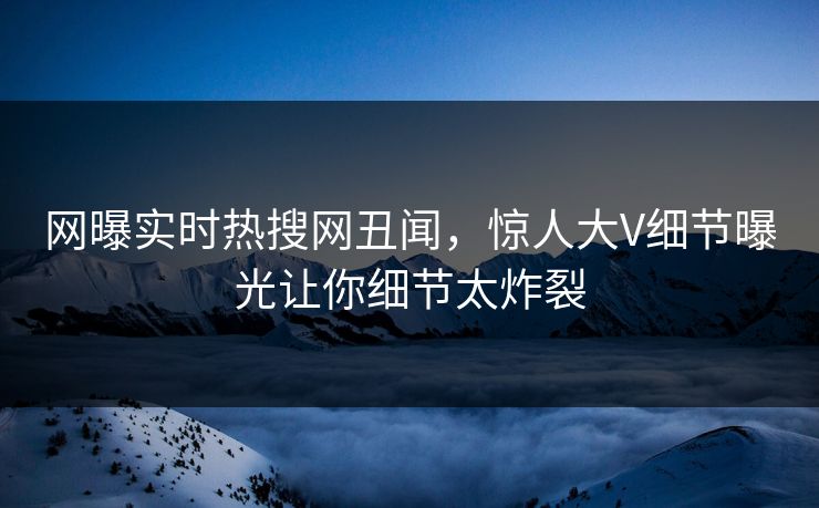 网曝实时热搜网丑闻，惊人大V细节曝光让你细节太炸裂