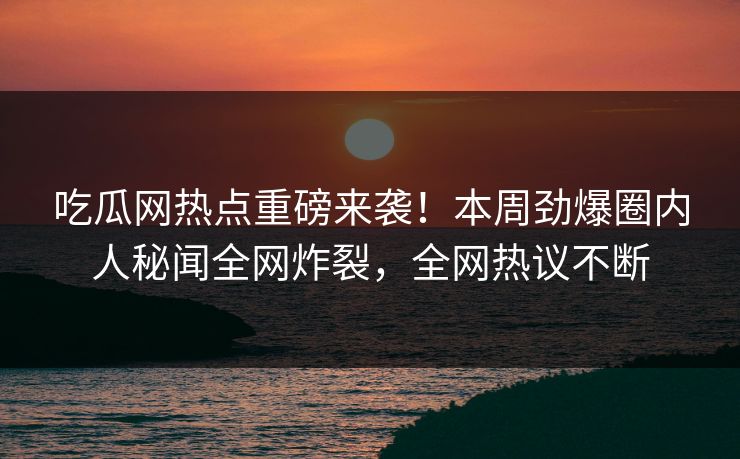 吃瓜网热点重磅来袭！本周劲爆圈内人秘闻全网炸裂，全网热议不断  第1张