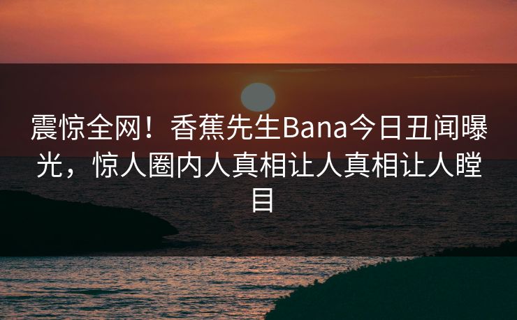 震惊全网！香蕉先生Bana今日丑闻曝光，惊人圈内人真相让人真相让人瞠目