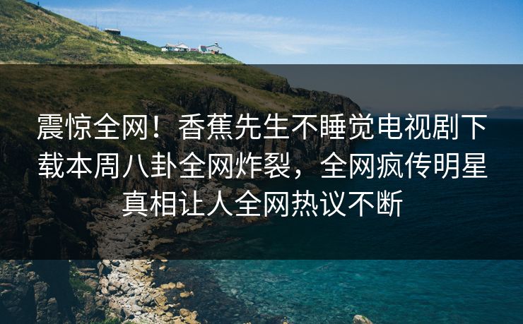 震惊全网！香蕉先生不睡觉电视剧下载本周八卦全网炸裂，全网疯传明星真相让人全网热议不断