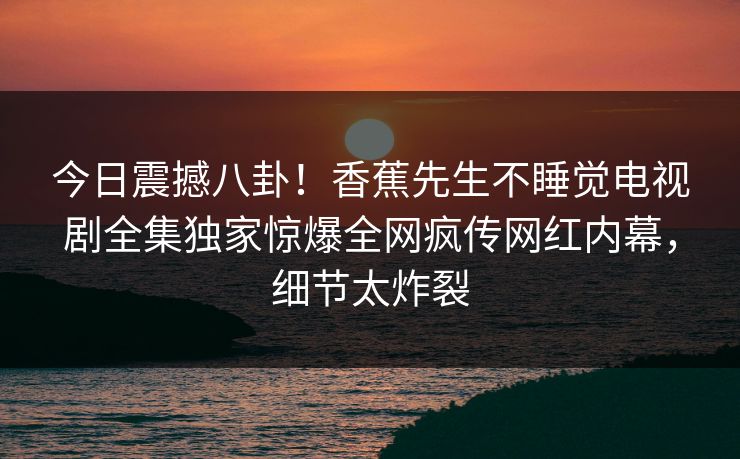 今日震撼八卦！香蕉先生不睡觉电视剧全集独家惊爆全网疯传网红内幕，细节太炸裂  第1张