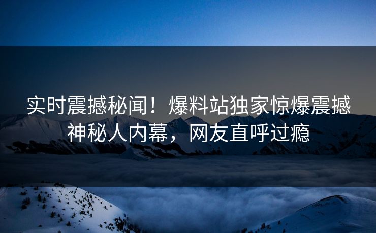 实时震撼秘闻！爆料站独家惊爆震撼神秘人内幕，网友直呼过瘾  第1张