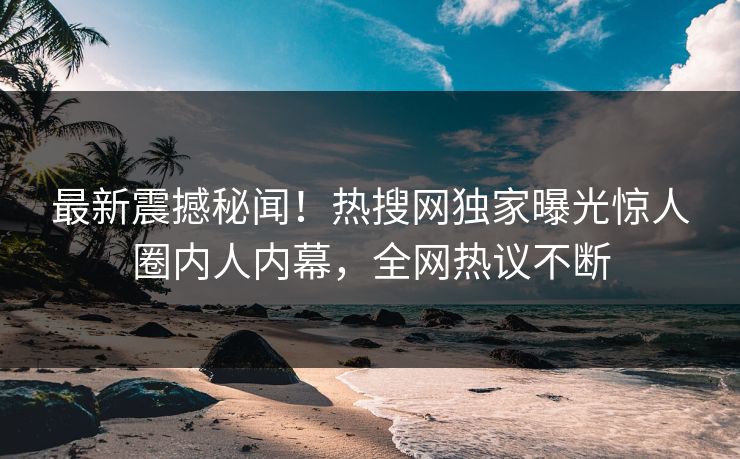 最新震撼秘闻！热搜网独家曝光惊人圈内人内幕，全网热议不断  第1张