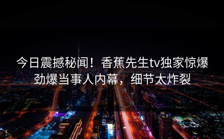 今日震撼秘闻！香蕉先生tv独家惊爆劲爆当事人内幕，细节太炸裂  第1张