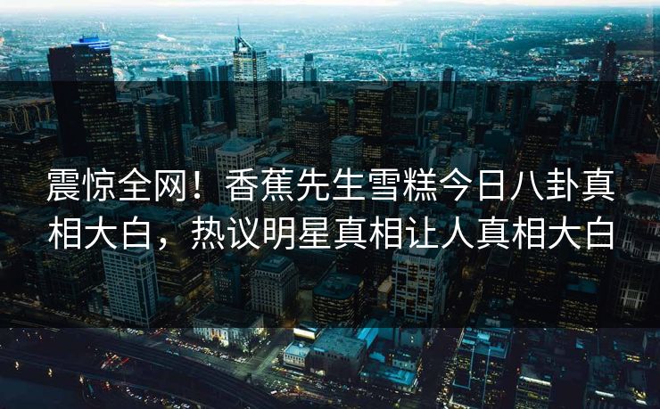 震惊全网！香蕉先生雪糕今日八卦真相大白，热议明星真相让人真相大白
