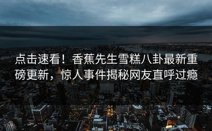 点击速看！香蕉先生雪糕八卦最新重磅更新，惊人事件揭秘网友直呼过瘾