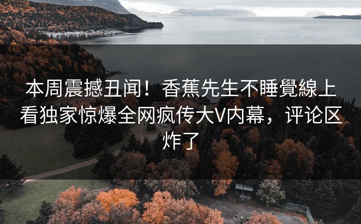 本周震撼丑闻！香蕉先生不睡覺線上看独家惊爆全网疯传大V内幕，评论区炸了
