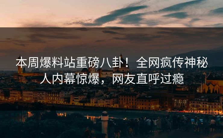 本周爆料站重磅八卦！全网疯传神秘人内幕惊爆，网友直呼过瘾