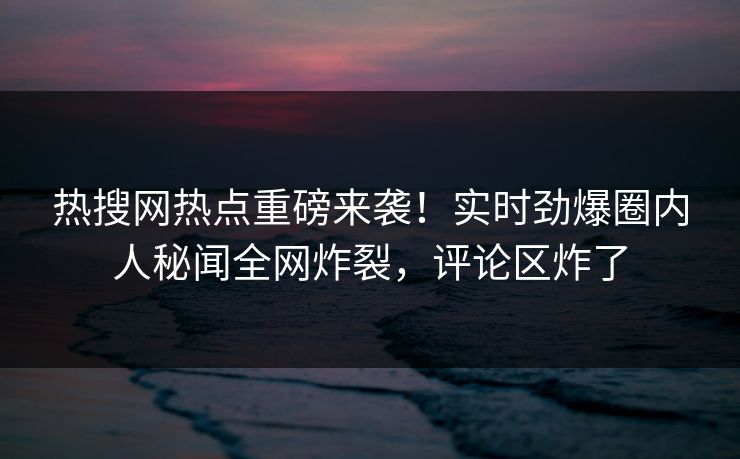 热搜网热点重磅来袭！实时劲爆圈内人秘闻全网炸裂，评论区炸了