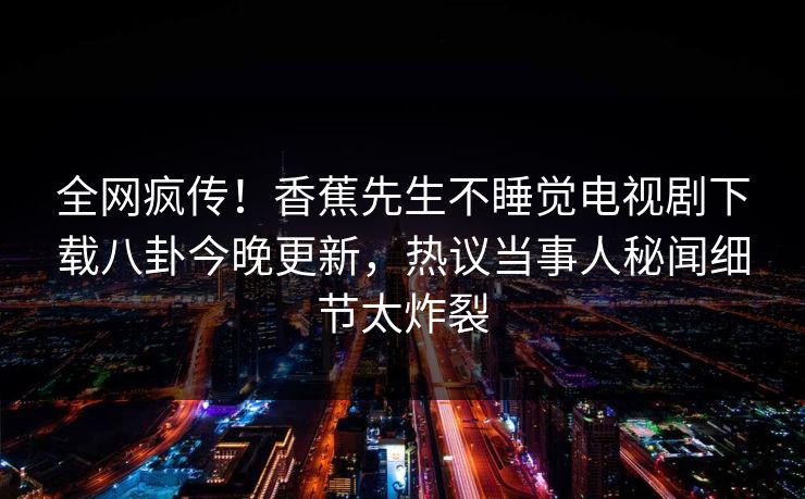 全网疯传！香蕉先生不睡觉电视剧下载八卦今晚更新，热议当事人秘闻细节太炸裂