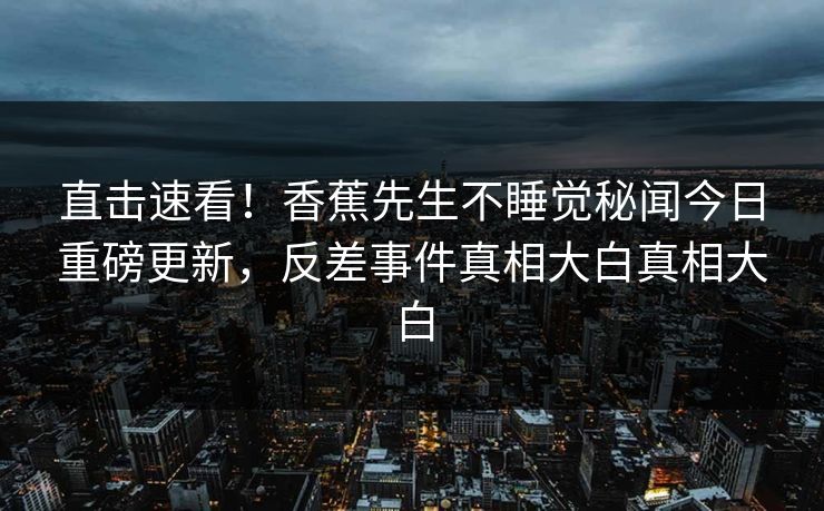 直击速看！香蕉先生不睡觉秘闻今日重磅更新，反差事件真相大白真相大白