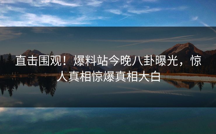 直击围观！爆料站今晚八卦曝光，惊人真相惊爆真相大白