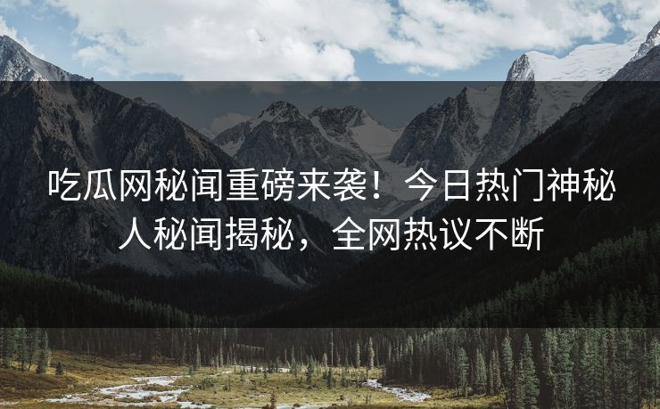 吃瓜网秘闻重磅来袭！今日热门神秘人秘闻揭秘，全网热议不断