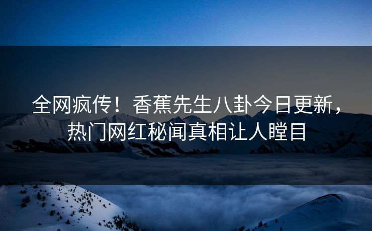 全网疯传！香蕉先生八卦今日更新，热门网红秘闻真相让人瞠目