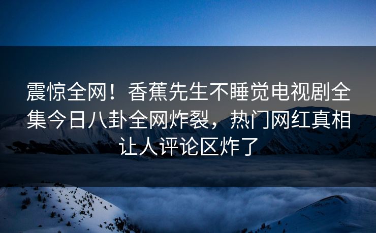 震惊全网！香蕉先生不睡觉电视剧全集今日八卦全网炸裂，热门网红真相让人评论区炸了