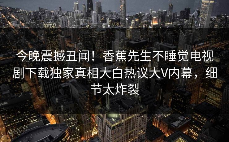 今晚震撼丑闻！香蕉先生不睡觉电视剧下载独家真相大白热议大V内幕，细节太炸裂