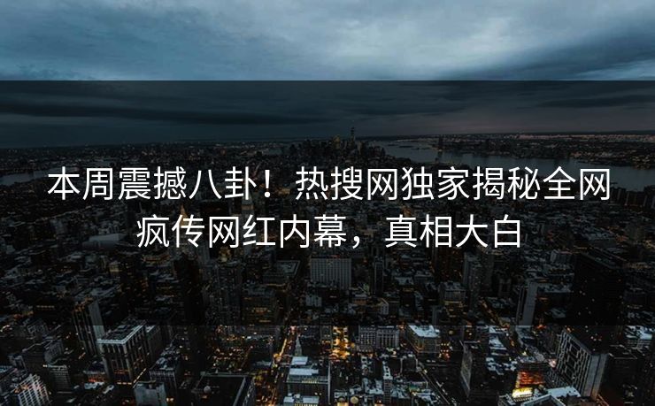 本周震撼八卦！热搜网独家揭秘全网疯传网红内幕，真相大白  第1张