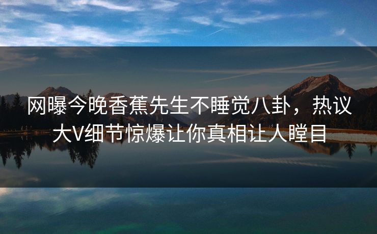 网曝今晚香蕉先生不睡觉八卦，热议大V细节惊爆让你真相让人瞠目