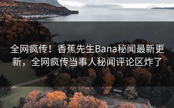全网疯传！香蕉先生Bana秘闻最新更新，全网疯传当事人秘闻评论区炸了  第1张
