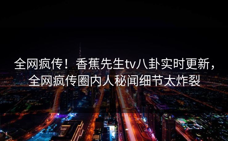 全网疯传！香蕉先生tv八卦实时更新，全网疯传圈内人秘闻细节太炸裂