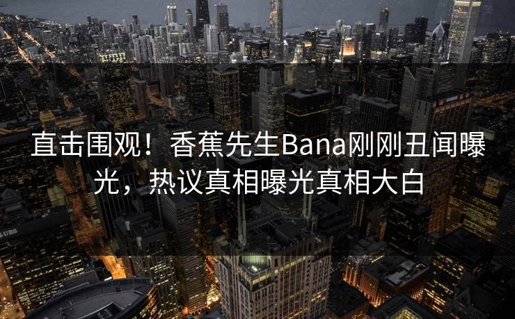 直击围观！香蕉先生Bana刚刚丑闻曝光，热议真相曝光真相大白