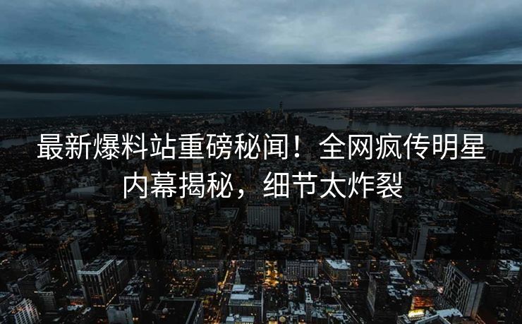 最新爆料站重磅秘闻！全网疯传明星内幕揭秘，细节太炸裂