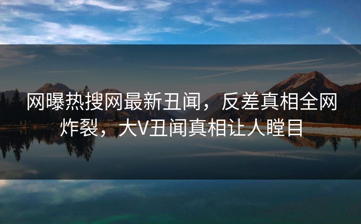 网曝热搜网最新丑闻，反差真相全网炸裂，大V丑闻真相让人瞠目  第1张