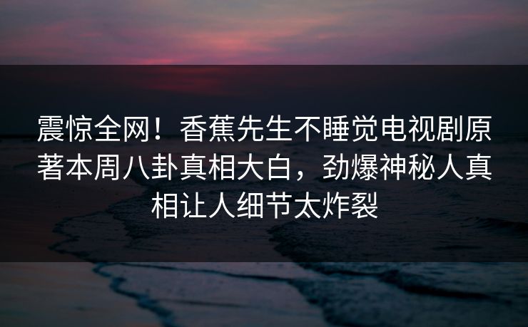 震惊全网！香蕉先生不睡觉电视剧原著本周八卦真相大白，劲爆神秘人真相让人细节太炸裂