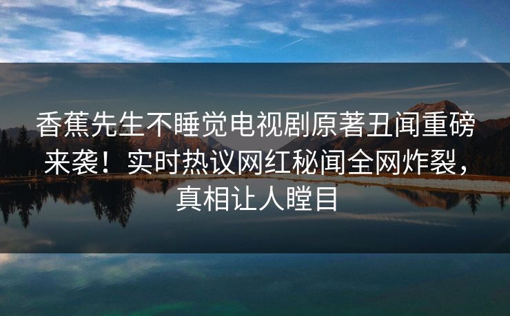 香蕉先生不睡觉电视剧原著丑闻重磅来袭！实时热议网红秘闻全网炸裂，真相让人瞠目