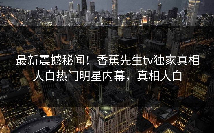 最新震撼秘闻！香蕉先生tv独家真相大白热门明星内幕，真相大白