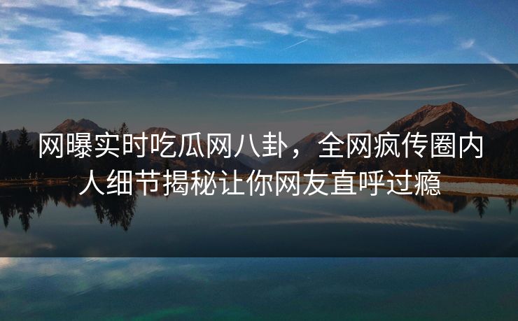 网曝实时吃瓜网八卦，全网疯传圈内人细节揭秘让你网友直呼过瘾