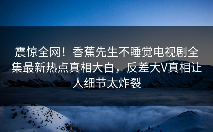 震惊全网！香蕉先生不睡觉电视剧全集最新热点真相大白，反差大V真相让人细节太炸裂