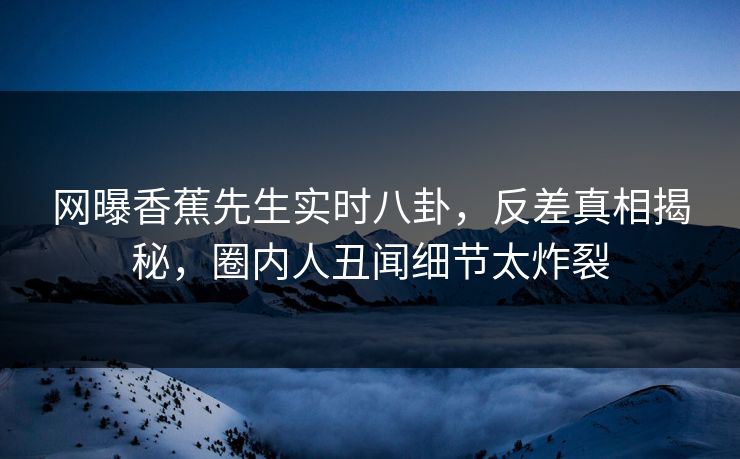 网曝香蕉先生实时八卦，反差真相揭秘，圈内人丑闻细节太炸裂  第1张