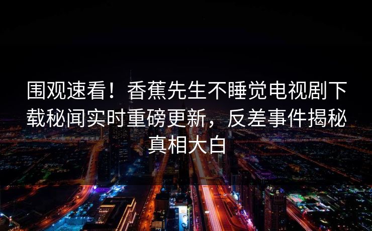 围观速看！香蕉先生不睡觉电视剧下载秘闻实时重磅更新，反差事件揭秘真相大白