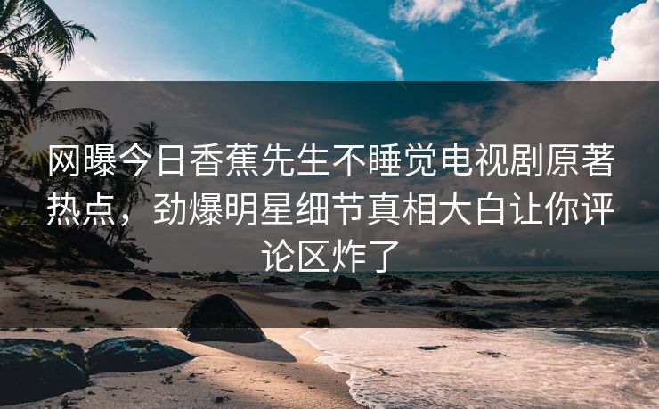 网曝今日香蕉先生不睡觉电视剧原著热点，劲爆明星细节真相大白让你评论区炸了