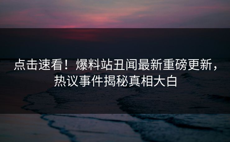 点击速看！爆料站丑闻最新重磅更新，热议事件揭秘真相大白