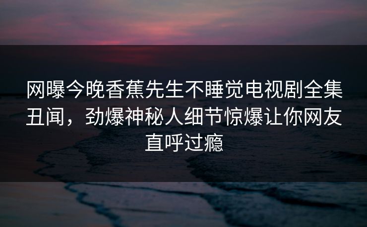 网曝今晚香蕉先生不睡觉电视剧全集丑闻，劲爆神秘人细节惊爆让你网友直呼过瘾