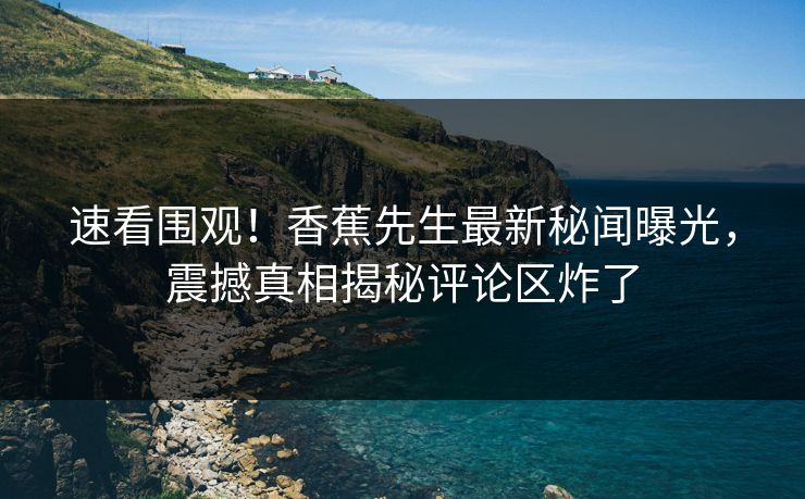 速看围观！香蕉先生最新秘闻曝光，震撼真相揭秘评论区炸了