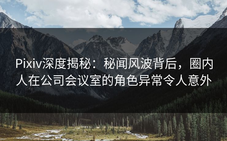 Pixiv深度揭秘：秘闻风波背后，圈内人在公司会议室的角色异常令人意外