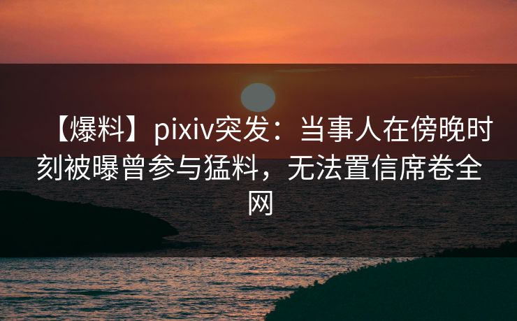 【爆料】pixiv突发：当事人在傍晚时刻被曝曾参与猛料，无法置信席卷全网  第1张