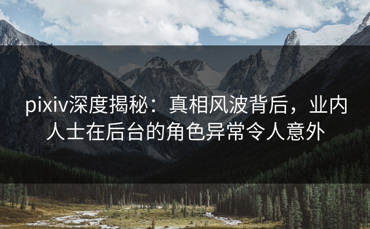 pixiv深度揭秘：真相风波背后，业内人士在后台的角色异常令人意外