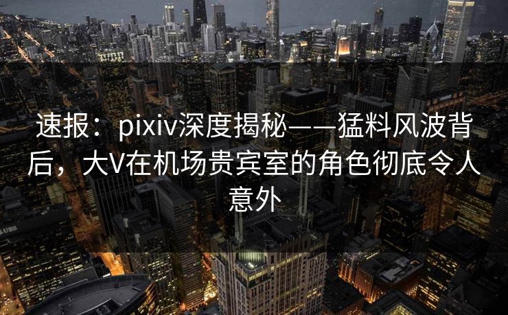 速报：pixiv深度揭秘——猛料风波背后，大V在机场贵宾室的角色彻底令人意外