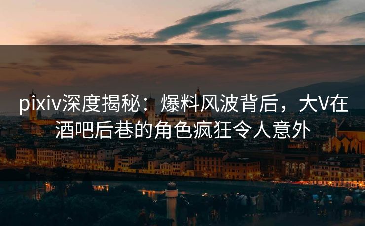 pixiv深度揭秘：爆料风波背后，大V在酒吧后巷的角色疯狂令人意外  第1张