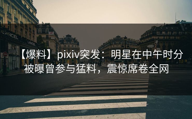 【爆料】pixiv突发：明星在中午时分被曝曾参与猛料，震惊席卷全网  第1张