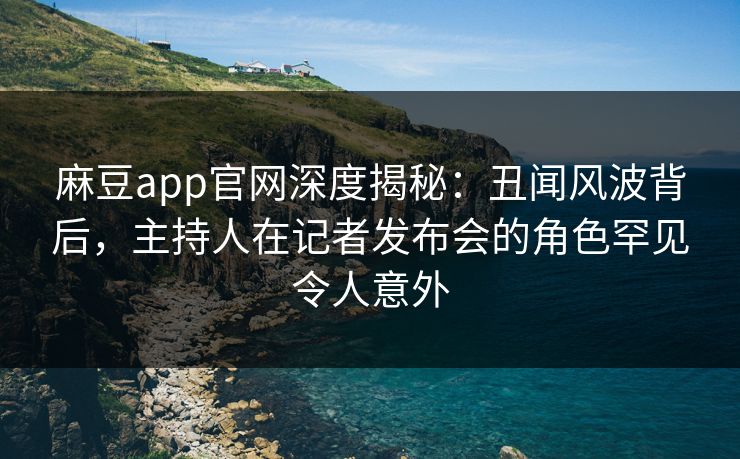 麻豆app官网深度揭秘：丑闻风波背后，主持人在记者发布会的角色罕见令人意外